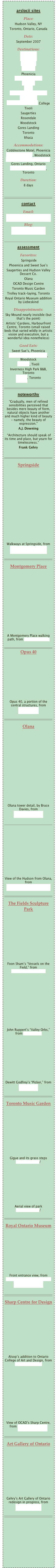 
arslocii sites
Place: 
Hudson Valley, NY
Toronto, Ontario, Canada 
Date:
September 2007
Destinations: 
Sky Mound
Wilderstein
Springside
Bellefield
Phoenicia
Montgomery Place
Opus 40
Olana
The Fields Sculpture Park
Poets’ Walk
Fisher Center at Bard College
Tivoli
Saugerties
Rosendale
Woodstock
Gores Landing
Toronto
IthacaAccommodations: 
Cobblestone Motel, Phoenicia
Village Green B&B, Woodstock
Plank Road Cottages & Marina, Gores Landing, Ontario
Inverness High Park B&B, Toronto
Duration: 
8 days￼
contactEmail: 
info@probascohauspress.comBlog: 
arslocii.wordpress.com

￼
assessment
Favorites:
 Springside
Phoenicia and Sweet Sue’s
Saugerties and Hudson Valley Dessert Co.
Olana
OCAD Design Centre
Toronto Music Garden
Trolley track-laying, Toronto
Royal Ontario Museum addition by Liebeskind
Disappointments:
Sky Mound nearly invisible (but that’s the point)
Artists’ Gardens, Harbourfront Centre, Toronto (small raised beds that varied wildly in artistic vision and execution, but a wonderful idea nonetheless)
Good Eats:
Sweet Sue’s, Phoenicia
Garden Cafe on the Green, Woodstock
Luna 61, Tivoli
Inverness High Park B&B, Toronto
Fressen, Toronto

￼
noteworthy
“Gradually, men of refined sensibilities perceived that besides mere beauty of form, natural objects have another and much higher kind of beauty - namely, the beauty of expression."
A.J. Downing
 “Architecture should speak of its time and place, but yearn for timelessness.”
Frank Gehry

￼
Springside















Walkways at Springside, from 
commons.wikimedia.org

￼
Montgomery Place













A Montgomery Place walking path, from hudsonvalley.org

￼
Opus 40









Opus 40, a portion of the central structures, from lisa.weinstein 

￼
Olana















Olana tower detail, by Bruce Davies, from victoriansociety.org

￼










View of the Hudson from Olana, from newenglandtravelgroups.com

￼
The Fields Sculpture Park










Foon Sham’s “Vessels on the Field,” from berkshirevisualarts.org











John Ruppert’s “Valley Orbs,” from art.umd.edu









Dewitt Godfrey’s “Picker,” from artipedia.org

￼
Toronto Music Garden










Gigue and its grass steps www.toronto.ca/
                  
           






Aerial view of park www.toronto.ca/

￼
Royal Ontario Museum









Front entrance view, from commons.wikimedia.org/wiki/File:Royal_Ontario...

￼
Sharp Centre for Design










Alsop’s addition to Ontario College of Art and Design, from thecityreview.com











View of OCAD’s Sharp Centre, from alsoparchitects.com

￼
Art Gallery of Ontario










Gehry’s Art Gallery of Ontario redesign in progress, from artwranglers.com

￼









