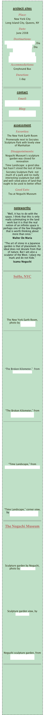 
arslocii sites
Place: 
New York City
Long Island City, Queens, NY
Date:
June 2008
Destinations: 
The New York Earth Room, Dia
The Broken Kilometer, Dia
Time Landscape
The Noguchi Museum
Socrates Sculpture ParkAccommodations: 
Greyhound Bus
Duration: 
1 day
￼
contactEmail: 
info@probascohauspress.comBlog: 
arslocii.wordpress.com

￼
assessment
Favorites:
The New York Earth Room
Promenade next to Socrates Sculpture Park with lovely view of Manhattan
Disappointments:
Noguchi Museum’s sculpture garden was closed for renovation
Time Landscape: a good idea but hasn’t stood the test of time
Socrates Sculpture Park: not much of a park and no really interesting sculpture but odd and well-sited piece of land that ought to be used to better effect
Good Eats:
Tea at Noguchi Museum

￼
noteworthy
“Well, it has to do with the space. I think that this is only really culminating in the land work but it is that the real notion of an infinite space is perhaps one of the few thoughts that is worth thinking about more than once.”
Walter De Maria
“The art of stone in a Japanese garden is that of placement. Its ideal does not deviate from that of nature. But I am also a sculptor of the West. I place my mark and do not hide.”
Isamu Noguchi

￼
SoHo, NYC










The New York Earth Room, photo by nyctaco.com

￼












“The Broken Kilometer,”  from www.tate.org.uk









“The Broken Kilometer,” from www.diabeacon.org

￼










“Time Landscape,” from
newyorkdailyphoto.blogspot.com










“Time Landscape,” corner view, by Georgia Silvera Seamans

￼
The Noguchi Museum









Sculpture garden by Noguchi, photo by arts build ny










Sculpture garden view, by      twi-ny,com









Noguchi sculpture garden, from queensnewyork.com

￼




