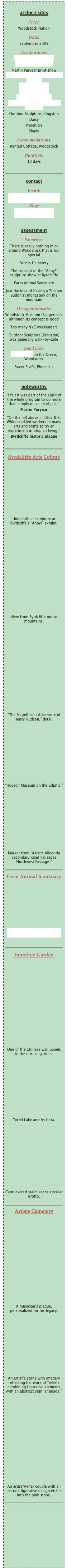 
arslocii sites
Place: 
Woodstock Nation
Date:
September 2009
Destinations: 
Farm Animal Sanctuary
Byrdcliffe Arts Colony
Martin Puryear print show
Woodstock Artists Association & Museum
Artists Cemetery
Innisfree Garden
Woodstock Museum
Karma Triyana Dharmachakra Monastery
Outdoor Sculpture, Kingston
Daisy
Phoenicia
ShadyAccommodations: 
Rented Cottage, Woodstock
Duration: 
10 days

￼
contactEmail: 
info@probascohauspress.comBlog: 
arslocii.wordpress.com

￼
assessment
Favorites:
There is really nothing in or around Woodstock that is not special
Artists Cemetery
The concept of the “Ahoy!” sculpture show at Byrdcliffe
Farm Animal Sanctuary
Just the idea of having a Tibetan Buddhist monastery on the mountain
Disappointments:
Woodstock Museum (Saugerties), although its concept is good
Too many NYC weekenders
Outdoor Sculpture (Kingston) was generally walk-by-able
Good Eats:
Garden Cafe on the Green, Woodstock
Sweet Sue’s, Phoenicia

￼
noteworthy
“I felt it was part of the spirit of the whole program to do more than simply make an object.”
Martin Puryear
“On the hill above in 1902 R.R. Whitehead led workers in many arts and crafts to try an experiment in utopian living.”
Byrdcliffe historic plaque

￼
Byrdcliffe Arts Colony








Unidentified sculpture at Byrdcliffe’s “Ahoy!” exhibit.













View from Byrdcliffe out to mountains.













“The Magnificent Adventure of Henry Hudson,” detail.









“Hudson Museum on the Ecliptic.”









Marker from “Asiatic Allegoria Secondary Road Palisades Northwest Passage.”
￼
Farm Animal Sanctuary







woodstockfas.org/index.shtml

￼
Innisfree Garden













One of the Chinese wall panels in the terrace garden.









Tyrrel Lake and its flora.










Cantilevered stairs at the circular grotto.
￼
Artists Cemetery













A musician’s plaque, personalized for his legacy.









An artist’s stone with imagery reflecting her work of “reliefs combining figurative elements with an abstract sign language.”













An artist/writer couple with an abstract figurative design etched into the pink stone.
￼

